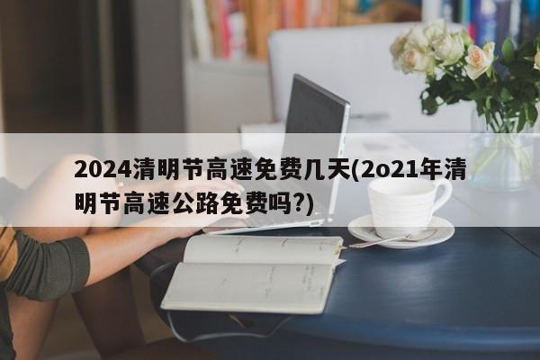 2024清明节高速免费几天(2o21年清明节高速公路免费吗?)