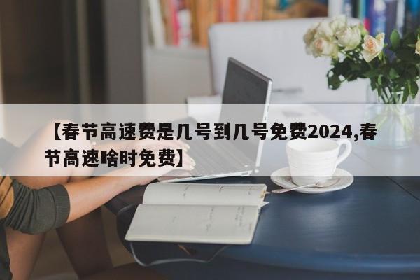 【春节高速费是几号到几号免费2024,春节高速啥时免费】