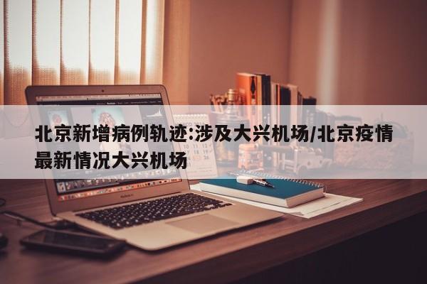 北京新增病例轨迹:涉及大兴机场/北京疫情最新情况大兴机场