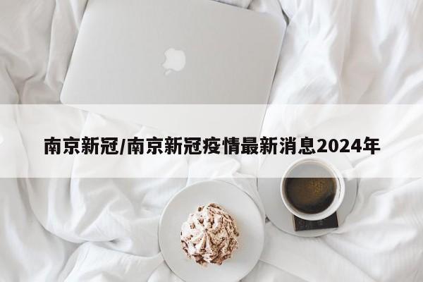 南京新冠/南京新冠疫情最新消息2024年