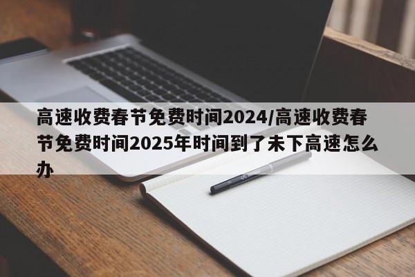 高速收费春节免费时间2024/高速收费春节免费时间2025年时间到了未下高速怎么办
